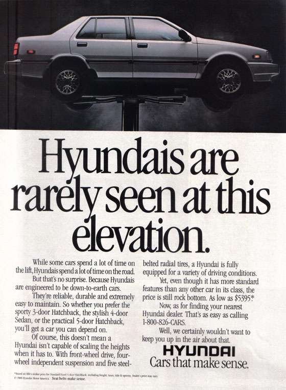 Hyundais are rarely seen at this elevation. While some cars spend a lot of time on the lift, Hyundais spend a lot of time on the road. But that's no surprise. Because Hyundais are engineered to be down-to-earth cars. They're reliable, durable and extremely easy to maintain. So whether you prefer the sporty 3-door Hatchback, the stylish 4-door Sedan, or the practical 5-door Hatchback, you'll get a car you can depend on. Of course, this doesn't mean a Hyundai isn't capable of scaling the heights when it has to. With front-wheel drive, four-wheel independent suspension and five steel-belted radial tires, a Hyundai is fully equipped for a variety of driving conditions. Yet, even though it has more standard features than any other car in its class, the price is still rock bottom. As low as $5395. Now, as for finding your nearest Hyundai dealer. That's as easy as calling 1-800-826-CARS. Well, we certainly wouldn't want to keep you up in the air about that. Hyundai, cars that make sense.
